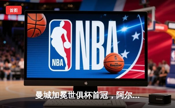 曼城加冕世俱杯首冠，阿尔瓦雷斯双响演绎新王传奇