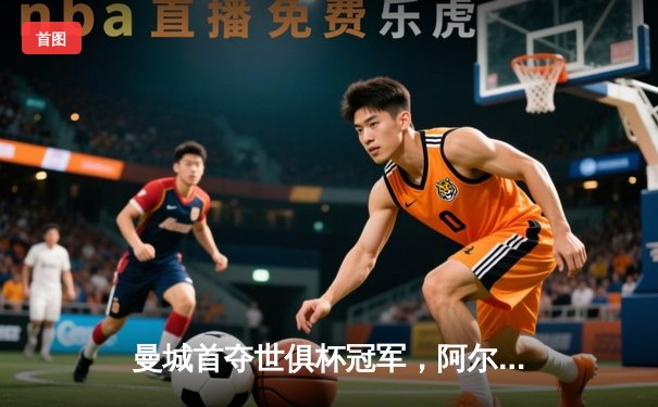 曼城首夺世俱杯冠军，阿尔瓦雷斯决赛双响加冕金球