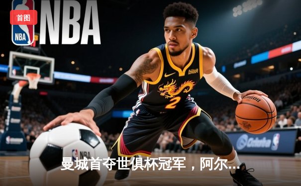 曼城首夺世俱杯冠军，阿尔瓦雷斯双响加冕赛事MVP