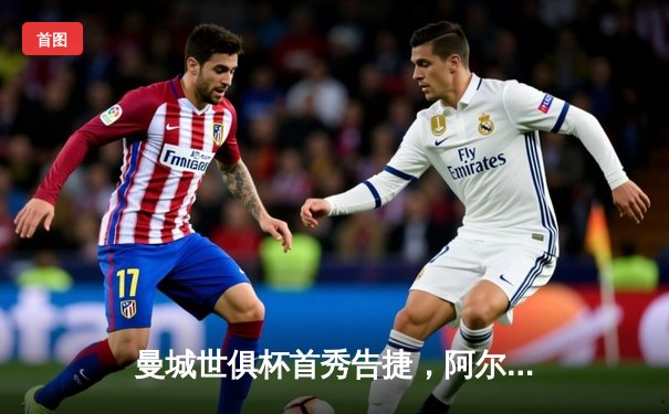 曼城世俱杯首秀告捷，阿尔瓦雷斯双响助球队晋级决赛