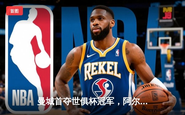 曼城首夺世俱杯冠军，阿尔瓦雷斯决赛双响加冕MVP