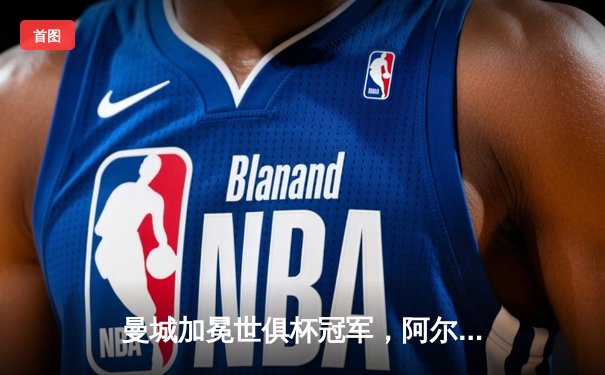 曼城加冕世俱杯冠军，阿尔瓦雷斯闪耀决赛