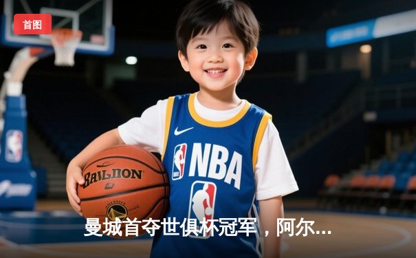 曼城首夺世俱杯冠军，阿尔瓦雷斯双响加冕赛事MVP