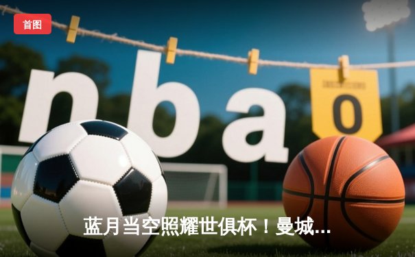 蓝月当空照耀世俱杯！曼城4-0轻取弗鲁米嫩塞首度加冕世界冠军