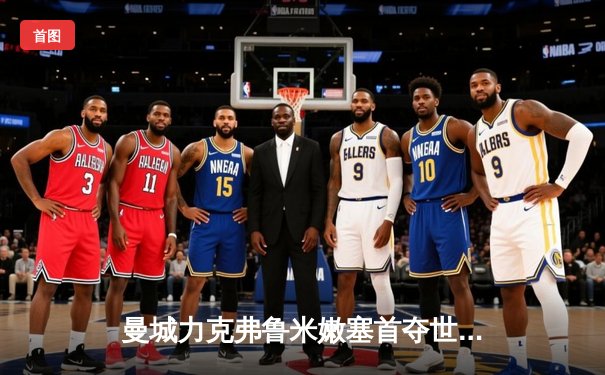 曼城力克弗鲁米嫩塞首夺世俱杯，阿尔瓦雷斯双响加冕赛事MVP