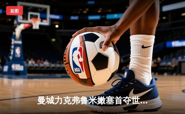 曼城力克弗鲁米嫩塞首夺世俱杯，阿尔瓦雷斯闪电破门创纪录