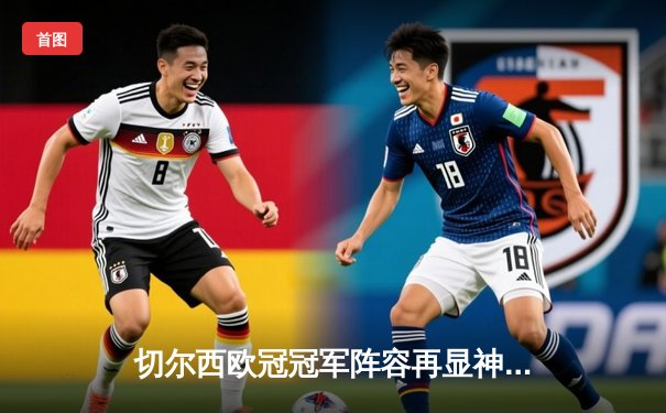 切尔西欧冠冠军阵容再显神威，世俱杯决赛2-1力克帕尔梅拉斯