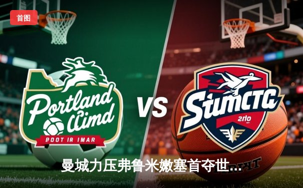 曼城力压弗鲁米嫩塞首夺世俱杯，阿尔瓦雷斯双响加冕赛事MVP