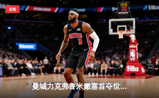 曼城力克弗鲁米嫩塞首夺世俱杯，阿尔瓦雷斯双响荣膺MVP