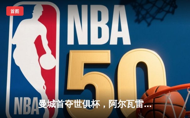 曼城首夺世俱杯，阿尔瓦雷斯梅开二度加冕赛事MVP