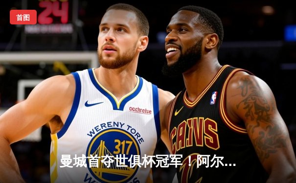 曼城首夺世俱杯冠军！阿尔瓦雷斯双响加冕王中王，4-0横扫弗鲁米嫩塞创历史