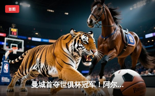 曼城首夺世俱杯冠军！阿尔瓦雷斯双响加冕王中王，4-0横扫弗鲁米嫩塞创历史