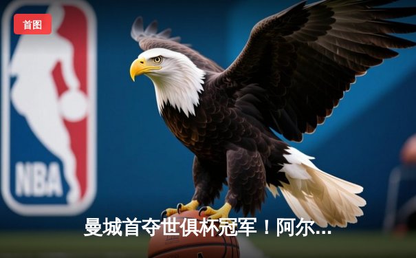 曼城首夺世俱杯冠军！阿尔瓦雷斯双响加冕4-0弗鲁米嫩塞