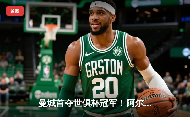 曼城首夺世俱杯冠军！阿尔瓦雷斯双响加冕金球，4-0弗鲁米嫩塞创历史