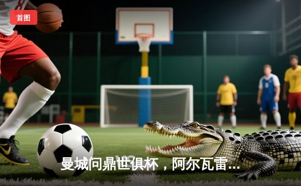 曼城问鼎世俱杯，阿尔瓦雷斯闪耀决赛