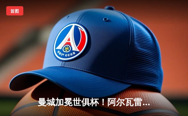 曼城加冕世俱杯！阿尔瓦雷斯双响建功，蓝月亮首夺桂冠创历史