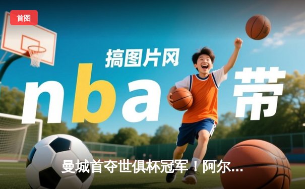 曼城首夺世俱杯冠军！阿尔瓦雷斯双响加冕金球，4-0弗鲁米嫩塞创历史