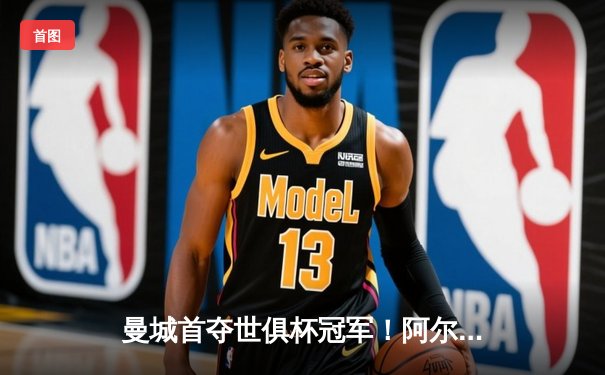 曼城首夺世俱杯冠军！阿尔瓦雷斯双响加冕王中王，4-0弗鲁米嫩塞创历史